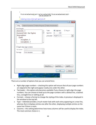 Word 2010 Advanced
44
There are a number of options that you can amend here:
 Right align page numbers – checking this option will ensure that all your page numbers
are aligned to the right and appear neatly one under the other.
 Tab leader – this option only becomes available if you choose to right align the page
numbers. You can choose to lead up to the page numbers with a dotted line, a dashed
line, a straight line or nothing at all.
 Formats – choose a format to change the styling of the index. A preview is displayed in
the window to the top left.
 Type – Indented provides a much neater look with each entry appearing on a new line,
whereas Run-in displays entries one after the other, displaying multiple entries on the
same line if there is room.
 Columns – this setting determines how many columns will be used to display the index.
The most common choice is 1.
 