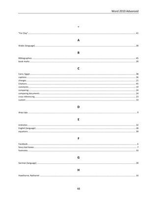 Word 2010 Advanced
48
"
"For Clay"........................................................................................................................................................................................ 41
A
Arabic (language)............................................................................................................................................................................ 28
B
Bibliographies ................................................................................................................................................................................. 45
book marks ..................................................................................................................................................................................... 39
C
Cairo, Egypt..................................................................................................................................................................................... 38
captions .......................................................................................................................................................................................... 36
changes........................................................................................................................................................................................... 21
Citations.......................................................................................................................................................................................... 45
comments....................................................................................................................................................................................... 19
comparing....................................................................................................................................................................................... 24
comparing documents.................................................................................................................................................................... 24
cross referencing ............................................................................................................................................................................ 23
custom............................................................................................................................................................................................ 14
D
drop caps .......................................................................................................................................................................................... 9
E
endnotes......................................................................................................................................................................................... 32
English (language)........................................................................................................................................................................... 28
equations........................................................................................................................................................................................ 39
F
Facebook........................................................................................................................................................................................... 6
fancy text boxes................................................................................................................................................................................ 7
footnotes ........................................................................................................................................................................................ 33
G
German (language) ......................................................................................................................................................................... 28
H
Hawthorne, Nathaniel .................................................................................................................................................................... 10
 