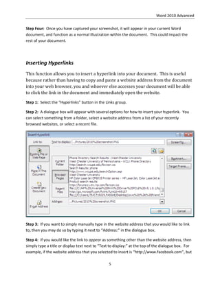 Word 2010 Advanced
5
Step Four: Once you have captured your screenshot, it will appear in your current Word
document, and function as a normal illustration within the document. This could impact the
rest of your document.
Inserting Hyperlinks
This function allows you to insert a hyperlink into your document. This is useful
because rather than having to copy and paste a website address from the document
into your web browser, you and whoever else accesses your document will be able
to click the link in the document and immediately open the website.
Step 1: Select the “Hyperlinks” button in the Links group.
Step 2: A dialogue box will appear with several options for how to insert your hyperlink. You
can select something from a folder, select a website address from a list of your recently
browsed websites, or select a recent file.
Step 3: If you want to simply manually type in the website address that you would like to link
to, then you may do so by typing it next to “Address:” in the dialogue box.
Step 4: If you would like the link to appear as something other than the website address, then
simply type a title or display text next to “Text to display:” at the top of the dialogue box. For
example, if the website address that you selected to insert is “http://www.facebook.com”, but
 