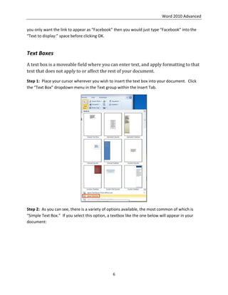 Word 2010 Advanced
6
you only want the link to appear as “Facebook” then you would just type “Facebook” into the
“Text to display:” space before clicking OK.
Text Boxes
A text box is a moveable field where you can enter text, and apply formatting to that
text that does not apply to or affect the rest of your document.
Step 1: Place your cursor wherever you wish to insert the text box into your document. Click
the “Text Box” dropdown menu in the Text group within the Insert Tab.
Step 2: As you can see, there is a variety of options available, the most common of which is
“Simple Text Box.” If you select this option, a textbox like the one below will appear in your
document:
 