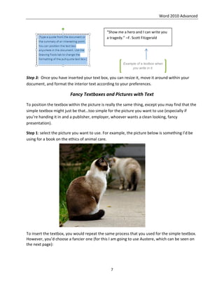 Word 2010 Advanced
7
Step 3: Once you have inserted your text box, you can resize it, move it around within your
document, and format the interior text according to your preferences.
Fancy Textboxes and Pictures with Text
To position the textbox within the picture is really the same thing, except you may find that the
simple textbox might just be that…too simple for the picture you want to use (especially if
you’re handing it in and a publisher, employer, whoever wants a clean looking, fancy
presentation).
Step 1: select the picture you want to use. For example, the picture below is something I’d be
using for a book on the ethics of animal care.
To insert the textbox, you would repeat the same process that you used for the simple textbox.
However, you’d choose a fancier one (for this I am going to use Austere, which can be seen on
the next page):
“Show me a hero and I can write you
a tragedy.” –F. Scott Fitzgerald
Example of a textbox when
you write in it.
 