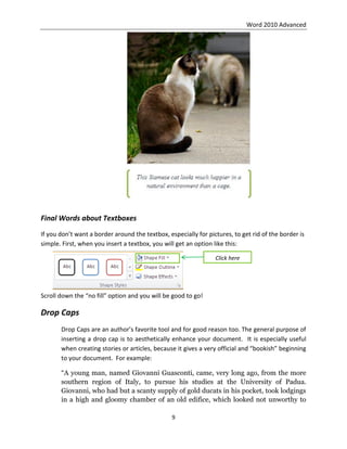 Word 2010 Advanced
9
Final Words about Textboxes
If you don’t want a border around the textbox, especially for pictures, to get rid of the border is
simple. First, when you insert a textbox, you will get an option like this:
Scroll down the “no fill” option and you will be good to go!
Drop Caps
Drop Caps are an author’s favorite tool and for good reason too. The general purpose of
inserting a drop cap is to aesthetically enhance your document. It is especially useful
when creating stories or articles, because it gives a very official and “bookish” beginning
to your document. For example:
“A young man, named Giovanni Guasconti, came, very long ago, from the more
southern region of Italy, to pursue his studies at the University of Padua.
Giovanni, who had but a scanty supply of gold ducats in his pocket, took lodgings
in a high and gloomy chamber of an old edifice, which looked not unworthy to
Click here
 