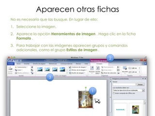 Aparecen otras fichas
No es necesario que las busque. En lugar de ello:
1. Seleccione la imagen.
2. Aparece la opción Herramientas de imagen . Haga clic en la ficha
   Formato .
3. Para trabajar con las imágenes aparecen grupos y comandos
   adicionales, como el grupo Estilos de imagen .

                                                    2



                     3


                                             1
 