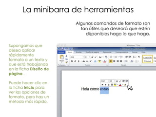 La minibarra de herramientas
                        Algunos comandos de formato son
                          tan útiles que deseará que estén
                            disponibles haga lo que haga.

Supongamos que
desea aplicar
rápidamente
formato a un texto y
que está trabajando
en la ficha Diseño de
página .

Puede hacer clic en
la ficha Inicio para
ver las opciones de
formato, pero hay un
método más rápido.
 