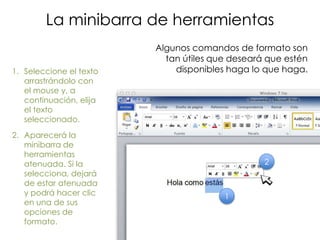 La minibarra de herramientas
                         Algunos comandos de formato son
                           tan útiles que deseará que estén
1. Seleccione el texto       disponibles haga lo que haga.
   arrastrándolo con
   el mouse y, a
   continuación, elija
   el texto
   seleccionado.
2. Aparecerá la
   minibarra de
   herramientas
   atenuada. Si la                               2
   selecciona, dejará
   de estar atenuada
   y podrá hacer clic                   1
   en una de sus
   opciones de
   formato.
 