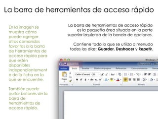 La barra de herramientas de acceso rápido

 En la imagen se        La barra de herramientas de acceso rápido
 muestra cómo               es la pequeña área situada en la parte
 puede agregar          superior izquierda de la banda de opciones.
 otros comandos
                           Contiene todo lo que se utiliza a menudo
 favoritos a la barra
                         todos los días: Guardar, Deshacer y Repetir.
 de herramientas de
 acceso rápido para
 que estén
 disponibles
 independientement
 e de la ficha en la
 que se encuentre.

 También puede
 quitar botones de la
 barra de
 herramientas de
 acceso rápido.
 