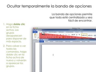 Ocultar temporalmente la banda de opciones

                         La banda de opciones permite
                        que todo esté centralizado y sea
                                      fácil de encontrar.
1. Haga doble clic
   en la ficha
   activa. Los
   grupos
   desaparecen
   para disponer de
   más espacio.
2. Para volver a ver
   todos los
   comandos, haga
   doble clic en la
   ficha activa de
   nuevo y volverán
   a aparecer los
   grupos.
 