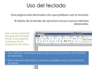 Uso del teclado
     Esta página está destinada a los que prefieren usar el teclado.

        El diseño de la banda de opciones incluye nuevos métodos
                                                      abreviados.


Este cambio presenta
dos grandes ventajas
frente a las versiones
anteriores de los
programas de Office:


• Hay métodos abreviados para cada uno de los botones de la banda
  de opciones.
• Estos métodos abreviados a menudo requieren menor combinación
  de teclas.
 