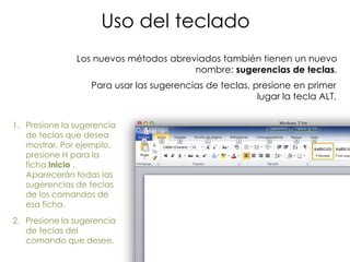 Uso del teclado
               Los nuevos métodos abreviados también tienen un nuevo
                                       nombre: sugerencias de teclas.
                   Para usar las sugerencias de teclas, presione en primer
                                                         lugar la tecla ALT.


1. Presione la sugerencia
   de teclas que desea
   mostrar. Por ejemplo,
   presione H para la
   ficha Inicio .
   Aparecerán todas las
   sugerencias de teclas
   de los comandos de
   esa ficha.
2. Presione la sugerencia
   de teclas del
   comando que desee.
 