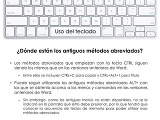 Uso del teclado


   ¿Dónde están los antiguos métodos abreviados?

• Los métodos abreviados que empiezan con la tecla CTRL siguen
  siendo los mismos que en las versiones anteriores de Word.
   – Entre ellos se incluyen CTRL+C para copiar y CTRL+ALT+1 para Título

• Puede seguir utilizando los antiguos métodos abreviados ALT+ con
  los que se obtenía acceso a los menús y comandos en las versiones
  anteriores de Word.
   – Sin embargo, como los antiguos menús no están disponibles, no se le
     indicará en la pantalla qué letra debe presionar, por lo que tendrá que
     conocer la secuencia de teclas de memoria para poder utilizar esos
     métodos abreviados.
 