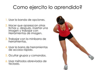 Como ejercito lo aprendido?

1. Usar la banda de opciones.

2. Hacer que aparezcan otras
   fichas y, después, insertar una
   imagen y trabajar con
   Herramientas de imagen.

3. Trabajar con la minibarra de
   herramientas.

4. Usar la barra de herramientas
   de acceso rápido.

5. Ocultar grupos y comandos.

6. Usar métodos abreviados de
   teclado.
 