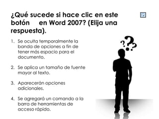 ¿Qué sucede si hace clic en este
botón en Word 2007? (Elija una
respuesta).
1. Se oculta temporalmente la
   banda de opciones a fin de
   tener más espacio para el
   documento.

2. Se aplica un tamaño de fuente
   mayor al texto.

3. Aparecerán opciones
   adicionales.

4. Se agregará un comando a la
   barra de herramientas de
   acceso rápido.
 