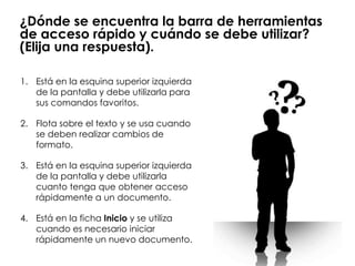 ¿Dónde se encuentra la barra de herramientas
de acceso rápido y cuándo se debe utilizar?
(Elija una respuesta).

1. Está en la esquina superior izquierda
   de la pantalla y debe utilizarla para
   sus comandos favoritos.

2. Flota sobre el texto y se usa cuando
   se deben realizar cambios de
   formato.

3. Está en la esquina superior izquierda
   de la pantalla y debe utilizarla
   cuanto tenga que obtener acceso
   rápidamente a un documento.

4. Está en la ficha Inicio y se utiliza
   cuando es necesario iniciar
   rápidamente un nuevo documento.
 