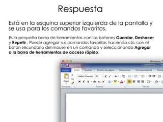 Respuesta
Está en la esquina superior izquierda de la pantalla y
se usa para los comandos favoritos.
Es la pequeña barra de herramientas con los botones Guardar, Deshacer
y Repetir . Puede agregar sus comandos favoritos haciendo clic con el
botón secundario del mouse en un comando y seleccionando Agregar
a la barra de herramientas de acceso rápido.
 
