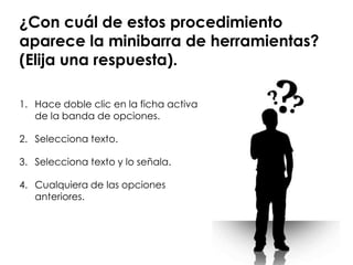 ¿Con cuál de estos procedimiento
aparece la minibarra de herramientas?
(Elija una respuesta).

1. Hace doble clic en la ficha activa
   de la banda de opciones.

2. Selecciona texto.

3. Selecciona texto y lo señala.

4. Cualquiera de las opciones
   anteriores.
 