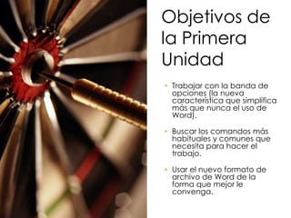 Objetivos de
la Primera
Unidad
• Trabajar con la banda de
  opciones (la nueva
  característica que simplifica
  más que nunca el uso de
  Word).

• Buscar los comandos más
  habituales y comunes que
  necesita para hacer el
  trabajo.

• Usar el nuevo formato de
  archivo de Word de la
  forma que mejor le
  convenga.
 