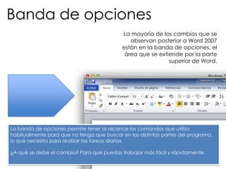 Banda de opciones
                                           La mayoría de los cambios que se
                                              observan posterior a Word 2007
                                           están en la banda de opciones, el
                                            área que se extiende por la parte
                                                            superior de Word.




La banda de opciones permite tener al alcance los comandos que utiliza
habitualmente para que no tenga que buscar en las distintas partes del programa
lo que necesita para realizar las tareas diarias.

¿A qué se debe el cambio? Para que puedas trabajar más fácil y rápidamente.
 