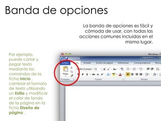 Banda de opciones
                         La banda de opciones es fácil y
                          cómoda de usar, con todas las
                        acciones comunes incluidas en el
                                           mismo lugar.

Por ejemplo,
puede cortar y
pegar texto
mediante los
comandos de la
ficha Inicio ,
cambiar el formato
de texto utilizando
un Estilo y modificar
el color de fondo
de la página en la
ficha Diseño de
página .
 