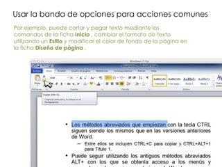 Usar la banda de opciones para acciones comunes
Por ejemplo, puede cortar y pegar texto mediante los
comandos de la ficha Inicio , cambiar el formato de texto
utilizando un Estilo y modificar el color de fondo de la página en
la ficha Diseño de página .
 