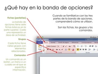 ¿Qué hay en la banda de opciones?
                        Cuando se familiarice con las tres
   Fichas (pestañas)    partes de la banda de opciones,
        La banda de       comprenderá cómo se utilizan.
 opciones tiene siete
 fichas básicas en la       Son las fichas, los grupos y los
parte superior. Cada                            comandos.
   una representa un
  área de actividad.
             Grupos
   Cada ficha tiene
   varios grupos con
           elementos
       relacionados.
         Comandos
  Un comando es un
botón, un menú o un
 cuadro en el que se
           especifica
        información.
 