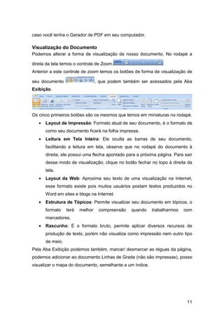 11
caso você tenha o Gerador de PDF em seu computador.
Visualização do Documento
Podemos alterar a forma de visualização de nosso documento. No rodapé a
direta da tela temos o controle de Zoom.
Anterior a este controle de zoom temos os botões de forma de visualização de
seu documento , que podem também ser acessados pela Aba
Exibição.
Os cinco primeiros botões são os mesmos que temos em miniaturas no rodapé.
• Layout de Impressão: Formato atual de seu documento, é o formato de
como seu documento ficará na folha impressa.
• Leitura em Tela Inteira: Ele oculta as barras de seu documento,
facilitando a leitura em tela, observe que no rodapé do documento à
direita, ele possui uma flecha apontado para a próxima página. Para sair
desse modo de visualização, clique no botão fechar no topo à direita da
tela.
• Layout da Web: Aproxima seu texto de uma visualização na Internet,
esse formato existe pois muitos usuários postam textos produzidos no
Word em sites e blogs na Internet.
• Estrutura de Tópicos: Permite visualizar seu documento em tópicos, o
formato terá melhor compreensão quando trabalharmos com
marcadores.
• Rascunho: É o formato bruto, permite aplicar diversos recursos de
produção de texto, porém não visualiza como impressão nem outro tipo
de meio.
Pela Aba Exibição podemos também, marcar/ desmarcar as réguas da página,
podemos adicionar ao documento Linhas de Grade (não são impressas), posso
visualizar o mapa do documento, semelhante a um índice.
 