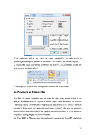 13
Onde podemos utilizar um valor de zoom predefinido, ou colocarmos a
porcentagem desejada, podemos visualizar o documento em várias páginas.
E finalizando essa aba temos as formas de exibir os documentos aberto em
uma mesma seção do Word.
O último grupo Macros será visto posteriormente em nosso curso.
Configuração de Documentos
Um dos principais cuidados que se deve ter com seus documentos é em
relação à configuração da página. A ABNT (Associação Brasileira de Normas
Técnicas) possui um manual de regras para documentações, então é comum
escutar “o documento tem que estar dentro das normas”, não vou me atentar a
nenhuma das normas especificas, porém vou ensinar como e onde estão as
opções de configuração de um documento.
No Word 2007 a ABA que permite configurar sua páginas é a ABA Layout da
 