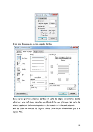 16
E ao lado dessa opção temos a opção Bordas.
Essa opção permite adicionar bordas em volta da página documento. Basta
clicar em uma definição, escolher o estilo da linha, cor e largura. Na parte da
direita, podemos definir quais partes do documento a borda será aplicada.
Por se tratar de bordas de página, temos uma opção diferenciada que é a
opção Arte.
 