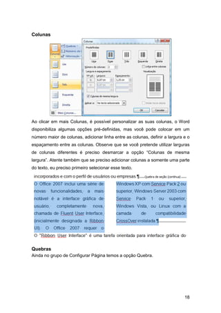 18
Colunas
Ao clicar em mais Colunas, é possível personalizar as suas colunas, o Word
disponibiliza algumas opções pré-definidas, mas você pode colocar em um
número maior de colunas, adicionar linha entre as colunas, definir a largura e o
espaçamento entre as colunas. Observe que se você pretende utilizar larguras
de colunas diferentes é preciso desmarcar a opção “Colunas de mesma
largura”. Atente também que se preciso adicionar colunas a somente uma parte
do texto, eu preciso primeiro selecionar esse texto.
Quebras
Ainda no grupo de Configurar Página temos a opção Quebra.
 