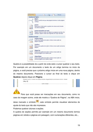 Quebra é a possibilidade de a partir de onde está o cursor quebrar o seu texto.
Por exemplo em um documento o texto de um artigo termina no inicio da
página, e você precisa que o pr
do mesmo documento. Posicione o cursor ao final do texto e clique em
Quebrae depois clique em
Para que você possa ver marcações em seu documento, como no
caso da imagem acima, onde ele mostra a “Qu
deixe marcado o símbolo.
ajuste do texto que não são impressos.
Podemos quebrar colunas e seções.
A quebra de seções permite por exemplo em um mesmo documento termos
páginas em retrato e páginas em paisagem, com numerações diferentes, etc...
Quebra é a possibilidade de a partir de onde está o cursor quebrar o seu texto.
Por exemplo em um documento o texto de um artigo termina no inicio da
página, e você precisa que o próximo artigo inicie em uma nova página, dentro
do mesmo documento. Posicione o cursor ao final do texto e clique em
e depois clique em Página.
Para que você possa ver marcações em seu documento, como no
caso da imagem acima, onde ele mostra a “Quebra de Página”, na ABA inicio,
deixe marcado o símbolo. , este símbolo permite visualizar
ajuste do texto que não são impressos.
Podemos quebrar colunas e seções.
A quebra de seções permite por exemplo em um mesmo documento termos
retrato e páginas em paisagem, com numerações diferentes, etc...
19
Quebra é a possibilidade de a partir de onde está o cursor quebrar o seu texto.
Por exemplo em um documento o texto de um artigo termina no inicio da
óximo artigo inicie em uma nova página, dentro
do mesmo documento. Posicione o cursor ao final do texto e clique em
Para que você possa ver marcações em seu documento, como no
ebra de Página”, na ABA inicio,
, este símbolo permite visualizar elementos de
A quebra de seções permite por exemplo em um mesmo documento termos
retrato e páginas em paisagem, com numerações diferentes, etc...
 