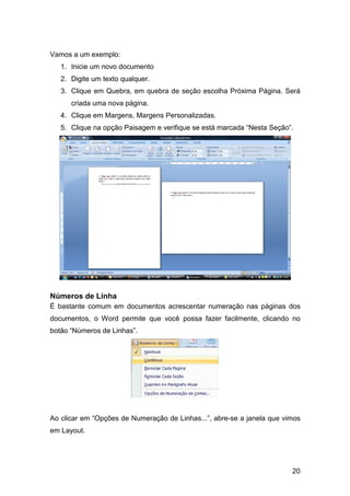 20
Vamos a um exemplo:
1. Inicie um novo documento
2. Digite um texto qualquer.
3. Clique em Quebra, em quebra de seção escolha Próxima Página. Será
criada uma nova página.
4. Clique em Margens, Margens Personalizadas.
5. Clique na opção Paisagem e verifique se está marcada “Nesta Seção”.
Números de Linha
É bastante comum em documentos acrescentar numeração nas páginas dos
documentos, o Word permite que você possa fazer facilmente, clicando no
botão “Números de Linhas”.
Ao clicar em “Opções de Numeração de Linhas...”, abre-se a janela que vimos
em Layout.
 