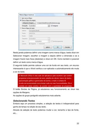 22
Nesta janela podemos definir uma imagem como marca d’água, basta clicar em
Selecionar Imagem, escolher a imagem e depois definir a dimensão e se a
imagem ficará mais fraca (desbotar) e clicar em OK. Como também é possível
definir um texto como marca d’água.
O segundo botão permite colocar uma cor de fundo em seu texto, um recurso
interessante é que o Word verifica a cor aplicada e automaticamente ele muda
a cor do texto.
O botão Bordas da Página, já estudamos seu funcionamento ao clicar nas
opções de Margens.
As opções do grupo parágrafo estudaremos mais adiante.
Selecionando Textos
Embora seja um processo simples, a seleção de textos é indispensável para
ganho de tempo na edição de seu texto.
Através da seleção de texto podemos mudar a cor, tamanho e tipo de fonte,
etc...
 