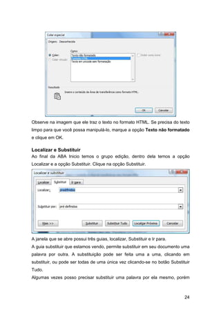 24
Observe na imagem que ele traz o texto no formato HTML. Se precisa do texto
limpo para que você possa manipulá-lo, marque a opção Texto não formatado
e clique em OK.
Localizar e Substituir
Ao final da ABA Inicio temos o grupo edição, dentro dela temos a opção
Localizar e a opção Substituir. Clique na opção Substituir.
A janela que se abre possui três guias, localizar, Substituir e Ir para.
A guia substituir que estamos vendo, permite substituir em seu documento uma
palavra por outra. A substituição pode ser feita uma a uma, clicando em
substituir, ou pode ser todas de uma única vez clicando-se no botão Substituir
Tudo.
Algumas vezes posso precisar substituir uma palavra por ela mesmo, porém
 