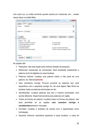 25
com outra cor, ou então somente quando escrita em maiúscula, etc..., nestes
casos clique no botão Mais.
As opções são:
• Pesquisar: Use esta opção para indicara direção da pesquisa;
• Diferenciar maiúsculas de minúsculas: Será localizada exatamente a
palavra como foi digitada na caixa localizar.
• Palavras Inteiras: Localiza uma palavra inteira e não parte de uma
palavra. Ex: Atenciosamente.
• Usar caracteres curinga: Procura somente as palavras que você
especificou com o caractere coringa. Ex. Se você digitou *ãoo Word vai
localizar todas as palavras terminadas em ão.
• Semelhantes: Localiza palavras que tem a mesma sonoridade, mas
escrita diferente. Disponível somente para palavras em inglês.
• Todas as formas de palavra: Localiza todas as formas da palavra, não
será permitida se as opções usar caractere coringa e
semelhantesestiverem marcadas
• Formatar: Localiza e Substitui de acordo com o especificado como
formatação.
• Especial: Adiciona caracteres especiais à caixa localizar. a caixa de
 