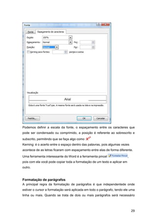 29
Podemos definir a escala da fonte, o espaçamento entre os caracteres que
pode ser condensado ou comprimido, a posição é referente ao sobrescrito e
subscrito, permitindo que se faça algo como :X23.
Kerning: é o acerto entre o espaço dentro das palavras, pois algumas vezes
acontece de as letras ficaram com espaçamento entre elas de forma diferente.
Uma ferramenta interessante do Word é a ferramenta pincel ,
pois com ela você pode copiar toda a formatação de um texto e aplicar em
outro.
Formatação de parágrafos
A principal regra da formatação de parágrafos é que independentede onde
estiver o cursor a formatação será aplicada em todo o parágrafo, tendo ele uma
linha ou mais. Quando se trata de dois ou mais parágrafos será necessário
 