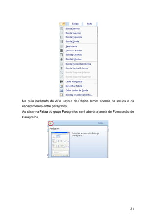 31
Na guia parágrafo da ABA Layout de Página temos apenas os recuos e os
espaçamentos entre parágrafos.
Ao clicar na Faixa do grupo Parágrafos, será aberta a janela de Formatação de
Parágrafos.
 
