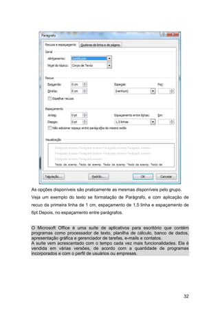 32
As opções disponíveis são praticamente as mesmas disponíveis pelo grupo.
Veja um exemplo do texto se formatação de Parágrafo, e com aplicação de
recuo da primeira linha de 1 cm, espaçamento de 1,5 linha e espaçamento de
6pt Depois, no espaçamento entre parágrafos.
O Microsoft Office é uma suíte de aplicativos para escritório que contém
programas como processador de texto, planilha de cálculo, banco de dados,
apresentação gráfica e gerenciador de tarefas, e-mails e contatos.
A suíte vem acrescentado com o tempo cada vez mais funcionalidades. Ela é
vendida em várias versões, de acordo com a quantidade de programas
incorporados e com o perfil de usuários ou empresas.
 