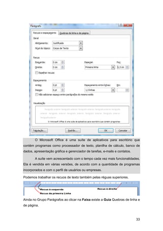 33
O Microsoft Office é uma suíte de aplicativos para escritório que
contém programas como processador de texto, planilha de cálculo, banco de
dados, apresentação gráfica e gerenciador de tarefas, e-mails e contatos.
A suíte vem acrescentado com o tempo cada vez mais funcionalidades.
Ela é vendida em várias versões, de acordo com a quantidade de programas
incorporados e com o perfil de usuários ou empresas.
Podemos trabalhar os recuos de texto também pelas réguas superiores.
Ainda no Grupo Parágrafos ao clicar na Faixa existe a Guia Quebras de linha e
de página.
 