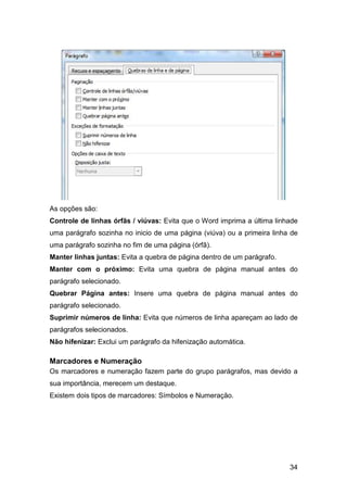 34
As opções são:
Controle de linhas órfãs / viúvas: Evita que o Word imprima a última linhade
uma parágrafo sozinha no inicio de uma página (viúva) ou a primeira linha de
uma parágrafo sozinha no fim de uma página (órfã).
Manter linhas juntas: Evita a quebra de página dentro de um parágrafo.
Manter com o próximo: Evita uma quebra de página manual antes do
parágrafo selecionado.
Quebrar Página antes: Insere uma quebra de página manual antes do
parágrafo selecionado.
Suprimir números de linha: Evita que números de linha apareçam ao lado de
parágrafos selecionados.
Não hifenizar: Exclui um parágrafo da hifenização automática.
Marcadores e Numeração
Os marcadores e numeração fazem parte do grupo parágrafos, mas devido a
sua importância, merecem um destaque.
Existem dois tipos de marcadores: Símbolos e Numeração.
 