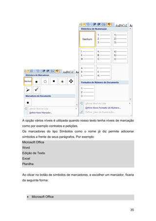 35
A opção vários níveis é utilizada quando nosso texto tenha níveis de marcação
como por exemplo contratos e petições.
Os marcadores do tipo Símbolos como o nome já diz permite adicionar
símbolos a frente de seus parágrafos. Por exemplo:
Microsoft Office
Word
Edição de Texto
Excel
Planilha
Ao clicar no botão de símbolos de marcadores, e escolher um marcador, ficaria
da seguinte forma:
• Microsoft Office
 