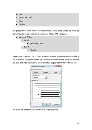 36
• Word
• Edição de Texto
• Excel
• Planilha
Se precisarmos criar níveis nos marcadores, basta clicar antes do inicio da
primeira palavra do parágrafo e pressionar a tecla TAB no teclado.
• Microsoft Office
o Word
Edição de Texto
o Excel
Planilha
Você pode observar que o Word automaticamente adicionou outros símbolos
ao marcador, você pode alterar os símbolos dos marcadores, clicando na seta
ao lado do botão Marcadores e escolhendo a opção Definir Novo Marcador.
Ao clicar em Símbolo, será mostrada a seguinte janela.
 