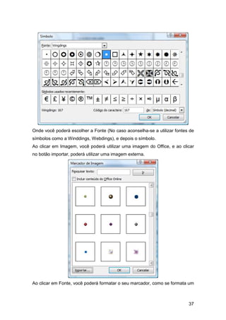 37
Onde você poderá escolher a Fonte (No caso aconselha-se a utilizar fontes de
símbolos como a Winddings, Webdings), e depois o símbolo.
Ao clicar em Imagem, você poderá utilizar uma imagem do Office, e ao clicar
no botão importar, poderá utilizar uma imagem externa.
Ao clicar em Fonte, você poderá formatar o seu marcador, como se formata um
 