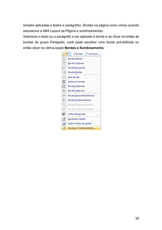 39
simples aplicadas a textos e parágrafos. Bordas na página como vimos quando
estudamos a ABA Layout da Página e sombreamentos.
Selecione o texto ou o parágrafo a ser aplicado à borda e ao clicar no botão de
bordas do grupo Parágrafo, você pode escolher uma borda pré-definida ou
então clicar na última opção Bordas e Sombreamento.
 