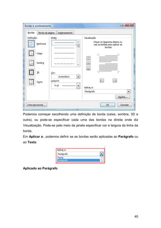 40
Podemos começar escolhendo uma definição de borda (caixa, sombra, 3D e
outra), ou pode-se especificar cada uma das bordas na direita onde diz
Visualização. Pode-se pelo meio da janela especificar cor e largura da linha da
borda.
Em Aplicar a:, podemos definir se as bordas serão aplicadas ao Parágrafo ou
ao Texto.
Aplicado ao Parágrafo
 