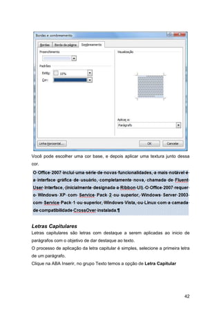 42
Você pode escolher uma cor base, e depois aplicar uma textura junto dessa
cor.
Letras Capitulares
Letras capitulares são letras com destaque a serem aplicadas ao inicio de
parágrafos com o objetivo de dar destaque ao texto.
O processo de aplicação da letra capitular é simples, selecione a primeira letra
de um parágrafo.
Clique na ABA Inserir, no grupo Texto temos a opção de Letra Capitular
 