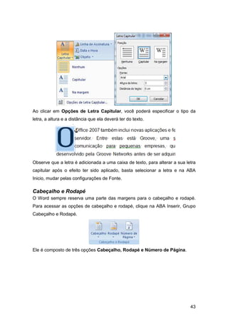 43
Ao clicar em Opções de Letra Capitular, você poderá especificar o tipo da
letra, a altura e a distância que ela deverá ter do texto.
Observe que a letra é adicionada a uma caixa de texto, para alterar a sua letra
capitular após o efeito ter sido aplicado, basta selecionar a letra e na ABA
Inicio, mudar pelas configurações de Fonte.
Cabeçalho e Rodapé
O Word sempre reserva uma parte das margens para o cabeçalho e rodapé.
Para acessar as opções de cabeçalho e rodapé, clique na ABA Inserir, Grupo
Cabeçalho e Rodapé.
Ele é composto de três opções Cabeçalho, Rodapé e Número de Página.
 