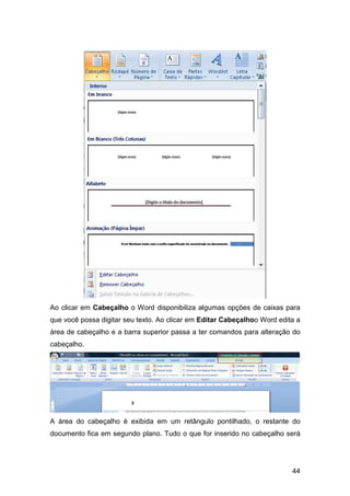 44
Ao clicar em Cabeçalho o Word disponibiliza algumas opções de caixas para
que você possa digitar seu texto. Ao clicar em Editar Cabeçalhoo Word edita a
área de cabeçalho e a barra superior passa a ter comandos para alteração do
cabeçalho.
A área do cabeçalho é exibida em um retângulo pontilhado, o restante do
documento fica em segundo plano. Tudo o que for inserido no cabeçalho será
 