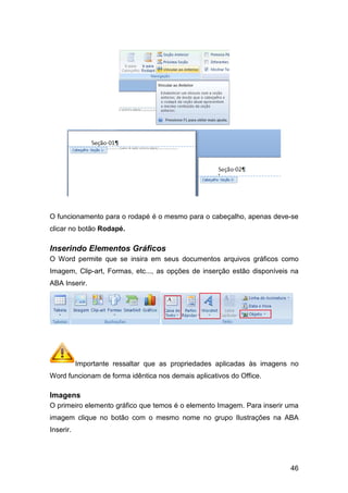 O funcionamento para o rodapé é o mesmo para o cabeçalho, apenas deve
clicar no botão Rodapé.
Inserindo Elementos Gráficos
O Word permite que se insira em seus documentos arquivos gráficos como
Imagem, Clip-art, Formas, etc..., as opções de inserção estão disponíveis na
ABA Inserir.
Importante ressaltar que as propriedades aplicadas
Word funcionam de forma idêntica nos demais aplicativos do Office.
Imagens
O primeiro elemento gráfico que temos é o elemento Imagem. Para inserir uma
imagem clique no botão com o mesmo nome no grupo
Inserir.
O funcionamento para o rodapé é o mesmo para o cabeçalho, apenas deve
ntos Gráficos
O Word permite que se insira em seus documentos arquivos gráficos como
art, Formas, etc..., as opções de inserção estão disponíveis na
Importante ressaltar que as propriedades aplicadas às
nam de forma idêntica nos demais aplicativos do Office.
O primeiro elemento gráfico que temos é o elemento Imagem. Para inserir uma
imagem clique no botão com o mesmo nome no grupo Ilustrações na ABA
46
O funcionamento para o rodapé é o mesmo para o cabeçalho, apenas deve-se
O Word permite que se insira em seus documentos arquivos gráficos como
art, Formas, etc..., as opções de inserção estão disponíveis na
às imagens no
nam de forma idêntica nos demais aplicativos do Office.
O primeiro elemento gráfico que temos é o elemento Imagem. Para inserir uma
Ilustrações na ABA
 