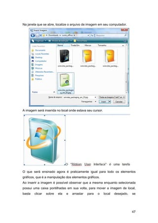 47
Na janela que se abre, localize o arquivo de imagem em seu computador.
A imagem será inserida no local onde estava seu cursor.
O que será ensinado agora é praticamente igual para todo os elementos
gráficos, que é a manipulação dos elementos gráficos.
Ao inserir a imagem é possível observar que a mesma enquanto selecionada
possui uma caixa pontilhadas em sua volta, para mover a imagem de local,
basta clicar sobre ela e arrastar para o local desejado, se
 