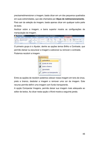 48
precisarredimensionar a imagem, basta clicar em um dos pequenos quadrados
em suas extremidades, que são chamados por Alças de redimensionamento.
Para sair da seleção da imagem, basta apenas clicar em qualquer outra parte
do texto.
Aoclicar sobre a imagem, a barra superior mostra as configurações de
manipulação da imagem.
O primeiro grupo é o Ajustar, dentre as opções temos Brilho e Contraste, que
permite clarear ou escurecer a imagem e adicionar ou remover o contraste.
Podemos recolorir a imagem.
Entre as opções de recolorir podemos colocar nossa imagem em tons de cinza,
preto e branco, desbotar a imagem e remover uma cor da imagem. Este
recurso permite definir uma imagem com fundo transparente.
A opção Compactar Imagens, permite deixar sua imagem mais adequada ao
editor de textos. Ao clicar nesta opção o Word mostra a seguinte janela.
 