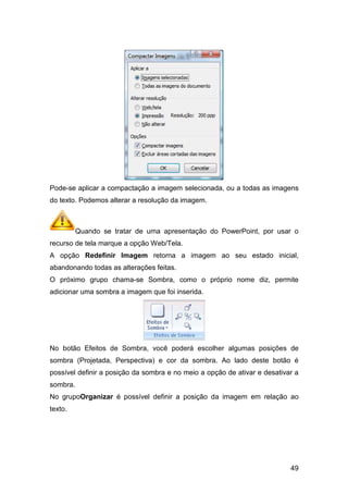 Pode-se aplicar a compactação a imagem selecionada, ou a todas as imagens
do texto. Podemos alterar a resolução da imagem.
Quando se tratar de uma apresentação do PowerPoint, por usar o
recurso de tela marque a opção Web/Tela.
A opção Redefinir Imagem
abandonando todas as alterações feitas.
O próximo grupo chama
adicionar uma sombra a imagem que foi inserida.
No botão Efeitos de Sombra, você
sombra (Projetada, Perspectiva) e cor da sombra. Ao lado deste botão é
possível definir a posição da sombra e no meio a opção de ativar e desativar a
sombra.
No grupoOrganizar é possível definir a posição da imagem em relação ao
texto.
se aplicar a compactação a imagem selecionada, ou a todas as imagens
do texto. Podemos alterar a resolução da imagem.
Quando se tratar de uma apresentação do PowerPoint, por usar o
que a opção Web/Tela.
Redefinir Imagem retorna a imagem ao seu estado inicial,
abandonando todas as alterações feitas.
chama-se Sombra, como o próprio nome diz, permite
adicionar uma sombra a imagem que foi inserida.
No botão Efeitos de Sombra, você poderá escolher algumas posições de
sombra (Projetada, Perspectiva) e cor da sombra. Ao lado deste botão é
possível definir a posição da sombra e no meio a opção de ativar e desativar a
é possível definir a posição da imagem em relação ao
49
se aplicar a compactação a imagem selecionada, ou a todas as imagens
Quando se tratar de uma apresentação do PowerPoint, por usar o
retorna a imagem ao seu estado inicial,
se Sombra, como o próprio nome diz, permite
escolher algumas posições de
sombra (Projetada, Perspectiva) e cor da sombra. Ao lado deste botão é
possível definir a posição da sombra e no meio a opção de ativar e desativar a
é possível definir a posição da imagem em relação ao
 